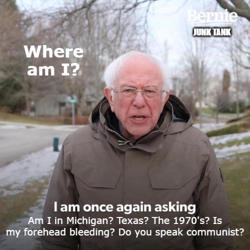 Bernie Lost | JUNK TANK; Where am I? Am I in Michigan? Texas? The 1970's? Is my forehead bleeding? Do you speak communist? | image tagged in memes,bernie i am once again asking for your support,where am i,old man lost | made w/ Imgflip meme maker