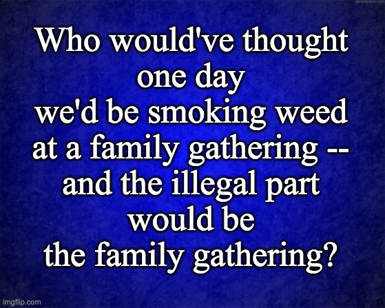 Family Gatherings | Who would've thought
one day
we'd be smoking weed
at a family gathering --
and the illegal part
would be
the family gathering? | image tagged in blue background | made w/ Imgflip meme maker