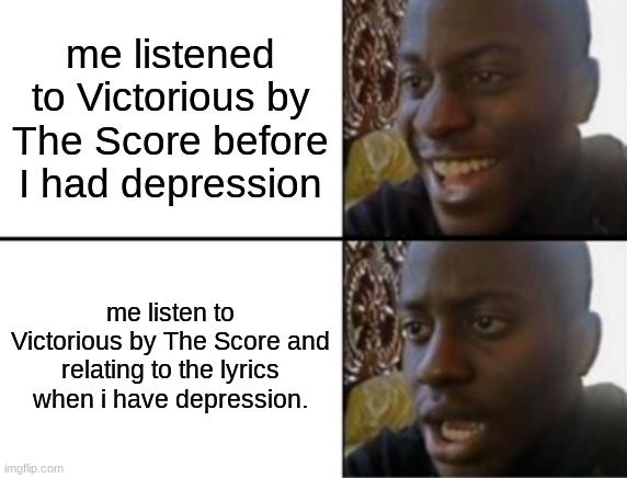*inhales* DOESNT MATTER WHAT MY STORY IS, EVEN IN THE DARKNESS NOW, IM NOT GONNA LOSE THIS FI-IGHT | me listened to Victorious by The Score before I had depression; me listen to Victorious by The Score and relating to the lyrics when i have depression. | image tagged in oh yeah oh no,music | made w/ Imgflip meme maker