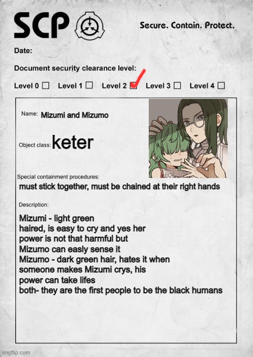 p.s. no killing | Mizumi and Mizumo; keter; must stick together, must be chained at their right hands; Mizumi - light green haired, is easy to cry and yes her power is not that harmful but Mizumo can easly sense it
Mizumo - dark green hair, hates it when someone makes Mizumi crys, his power can take lifes
both- they are the first people to be the black humans | image tagged in scp document | made w/ Imgflip meme maker