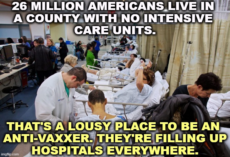 11 million more live in counties with no hospitals at all. And a quarter of those people are over 60. Get the shots. | 26 MILLION AMERICANS LIVE IN 
A COUNTY WITH NO INTENSIVE 
CARE UNITS. THAT'S A LOUSY PLACE TO BE AN 
ANTI-VAXXER. THEY'RE FILLING UP
HOSPITALS EVERYWHERE. | image tagged in hospitals overcrowded by anti-vaxxers covid-19,covid-19,pandemic,antivax,stupid,dead | made w/ Imgflip meme maker