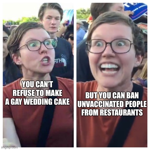 Social Justice Warrior Hypocrisy | YOU CAN’T REFUSE TO MAKE A GAY WEDDING CAKE; BUT YOU CAN BAN 
UNVACCINATED PEOPLE 
FROM RESTAURANTS | image tagged in social justice warrior hypocrisy | made w/ Imgflip meme maker
