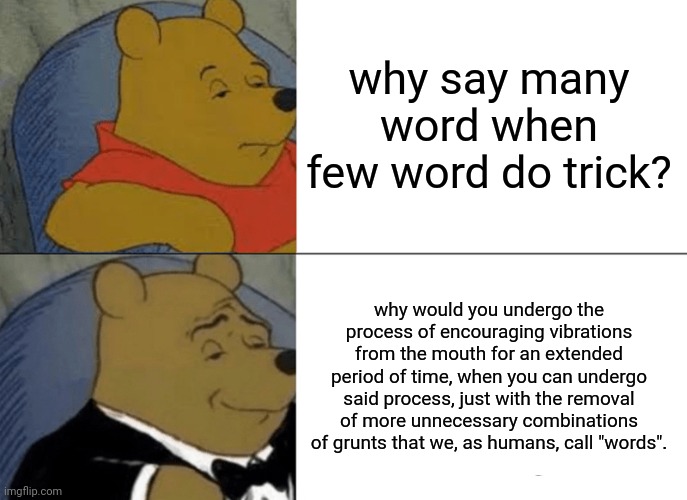 words | why say many word when few word do trick? why would you undergo the process of encouraging vibrations from the mouth for an extended period of time, when you can undergo said process, just with the removal of more unnecessary combinations of grunts that we, as humans, call "words". | image tagged in memes,tuxedo winnie the pooh | made w/ Imgflip meme maker