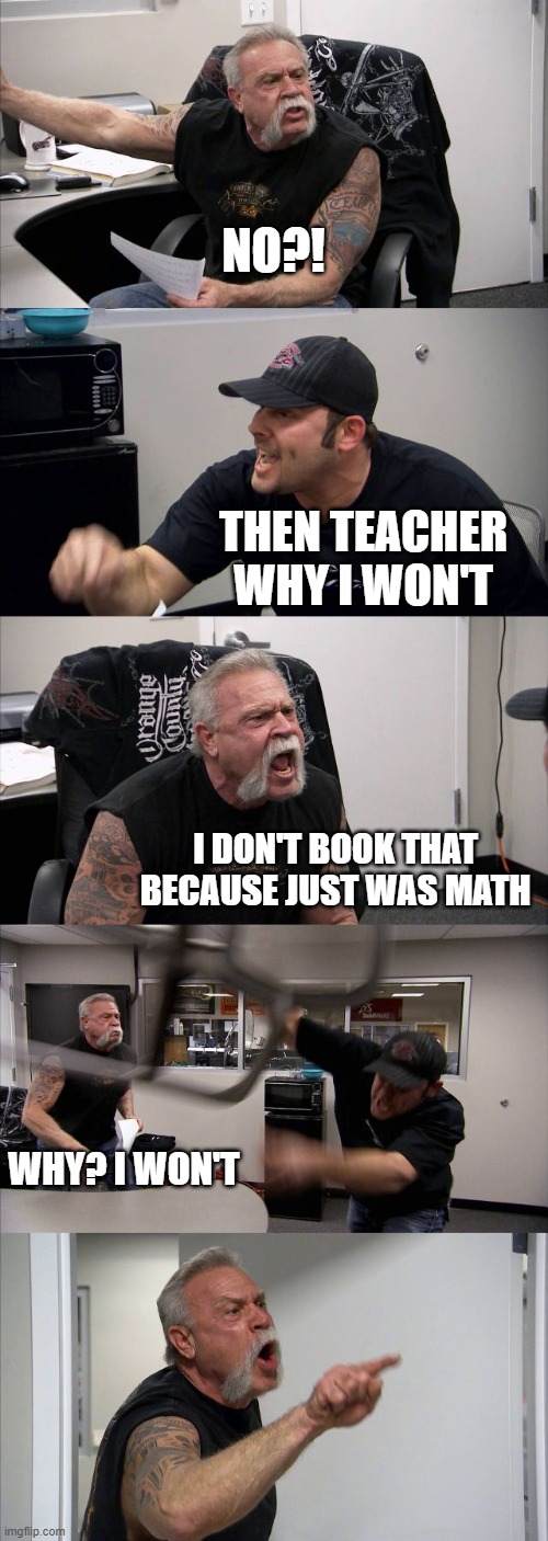 Schools when the teacher was last day | NO?! THEN TEACHER WHY I WON'T; I DON'T BOOK THAT BECAUSE JUST WAS MATH; WHY? I WON'T | image tagged in memes,american chopper argument | made w/ Imgflip meme maker