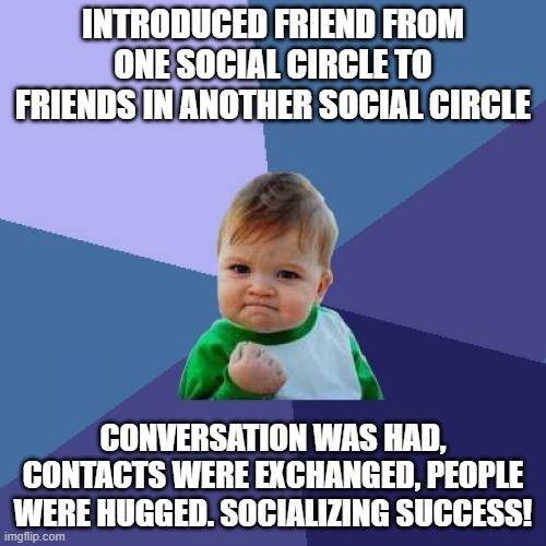 Success Kid Meme | INTRODUCED FRIEND FROM ONE SOCIAL CIRCLE TO FRIENDS IN ANOTHER SOCIAL CIRCLE; CONVERSATION WAS HAD, CONTACTS WERE EXCHANGED, PEOPLE WERE HUGGED. SOCIALIZING SUCCESS! | image tagged in memes,success kid,AdviceAnimals | made w/ Imgflip meme maker