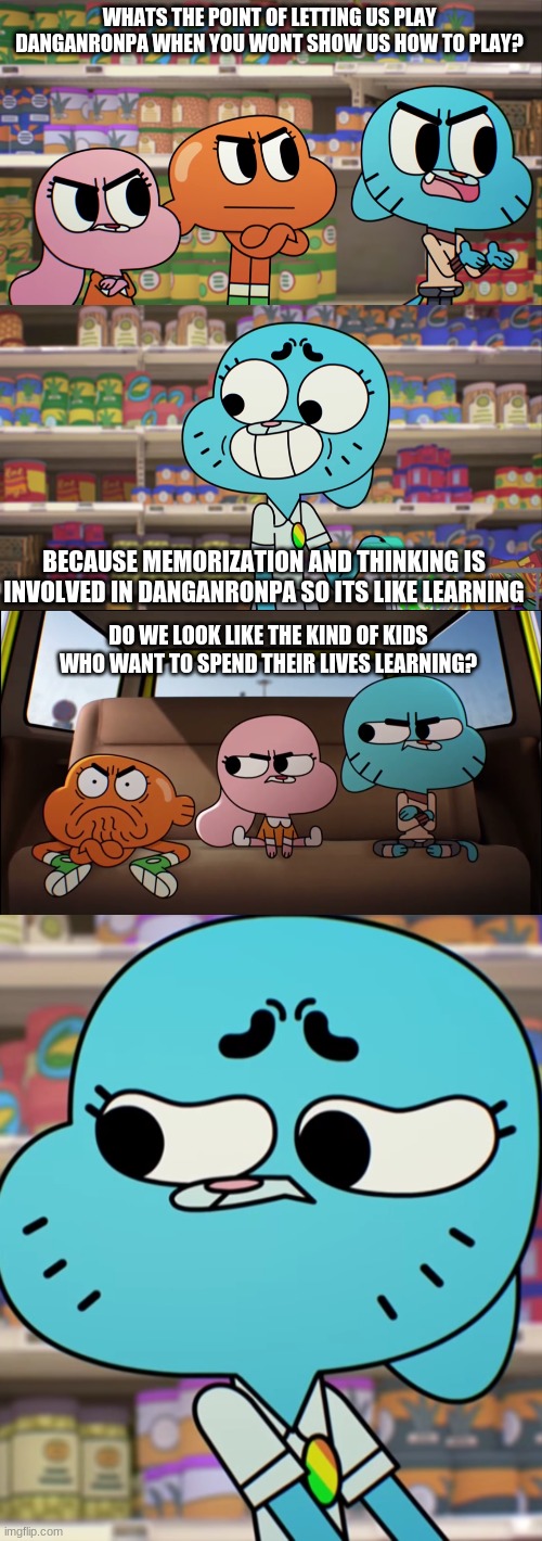 how 2 play danganronpa | WHATS THE POINT OF LETTING US PLAY DANGANRONPA WHEN YOU WONT SHOW US HOW TO PLAY? BECAUSE MEMORIZATION AND THINKING IS INVOLVED IN DANGANRONPA SO ITS LIKE LEARNING; DO WE LOOK LIKE THE KIND OF KIDS WHO WANT TO SPEND THEIR LIVES LEARNING? | image tagged in funny | made w/ Imgflip meme maker