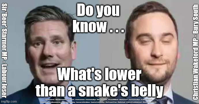 Christian Wakeford - snake's belly | Do you 
know . . . Christian Wakeford MP - Bury South; Sir 'Beer' Starmer MP - Labour loser; What's lower than a snake's belly; #Starmerout #GetStarmerOut #Labour #JonLansman #wearecorbyn #KeirStarmer #DianeAbbott #McDonnell #cultofcorbyn #labourisdead #Momentum #labourracism #socialistsunday #nevervotelabour #socialistanyday #Antisemitism #Wakeford #ChristianWakeford #Bury #BurySouth | image tagged in starmer wakeford,starmerout,getstarmerout,labourisdead,cultofcorbyn,bury south by-election | made w/ Imgflip meme maker