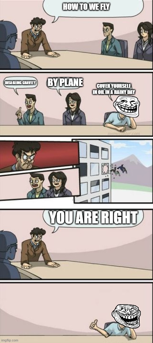 Boardroom Meeting Sugg 2 | HOW TO WE FLY; DISABLING GRAVITY; BY PLANE; COVER YOURSELF IN OIL IN A RAINY DAY; YOU ARE RIGHT | image tagged in boardroom meeting sugg 2,oil,trollface,troll face,trollge,e | made w/ Imgflip meme maker