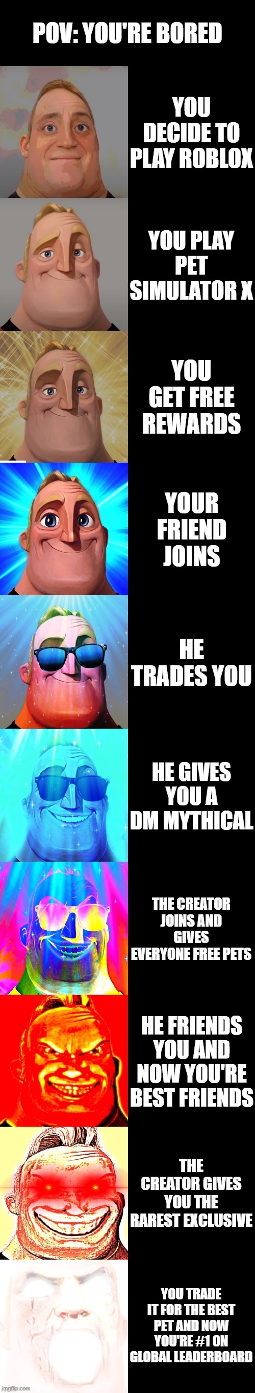 mr incredible becoming canny | POV: YOU'RE BORED; YOU DECIDE TO PLAY ROBLOX; YOU PLAY PET SIMULATOR X; YOU GET FREE REWARDS; YOUR FRIEND JOINS; HE TRADES YOU; HE GIVES YOU A DM MYTHICAL; THE CREATOR JOINS AND GIVES EVERYONE FREE PETS; HE FRIENDS YOU AND NOW YOU'RE BEST FRIENDS; THE CREATOR GIVES YOU THE RAREST EXCLUSIVE; YOU TRADE IT FOR THE BEST PET AND NOW YOU'RE #1 ON GLOBAL LEADERBOARD | image tagged in mr incredible becoming canny | made w/ Imgflip meme maker