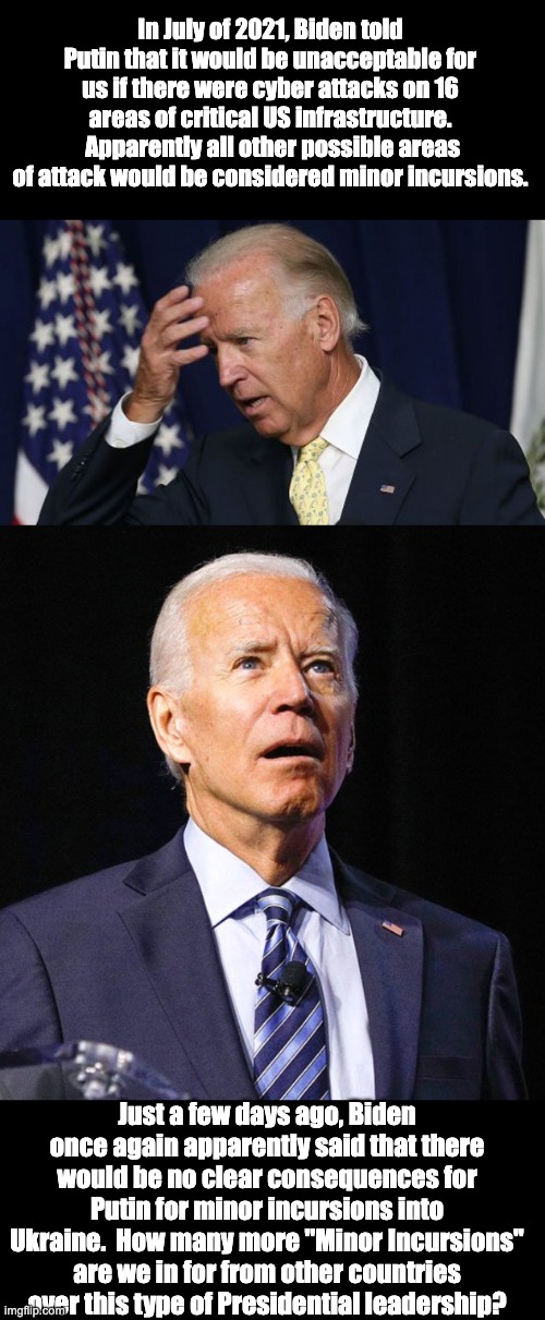 Other countries like China, North Korea, Iran, and others |  In July of 2021, Biden told Putin that it would be unacceptable for us if there were cyber attacks on 16 areas of critical US infrastructure.  Apparently all other possible areas of attack would be considered minor incursions. Just a few days ago, Biden once again apparently said that there would be no clear consequences for Putin for minor incursions into Ukraine.  How many more "Minor Incursions" are we in for from other countries over this type of Presidential leadership? | image tagged in joe biden worries,joe biden | made w/ Imgflip meme maker