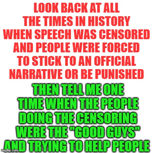 Covid Censoring is not for your health, it's to shut you up | LOOK BACK AT ALL THE TIMES IN HISTORY WHEN SPEECH WAS CENSORED AND PEOPLE WERE FORCED TO STICK TO AN OFFICIAL NARRATIVE OR BE PUNISHED; THEN TELL ME ONE TIME WHEN THE PEOPLE DOING THE CENSORING WERE THE "GOOD GUYS" AND TRYING TO HELP PEOPLE | image tagged in memes,blank transparent square | made w/ Imgflip meme maker