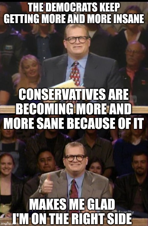 Maybe that's why we're on the "right" because it's the right way | THE DEMOCRATS KEEP GETTING MORE AND MORE INSANE; CONSERVATIVES ARE BECOMING MORE AND MORE SANE BECAUSE OF IT; MAKES ME GLAD I'M ON THE RIGHT SIDE | image tagged in whose line is it anyway,and the points don't matter,democrats,conservatives | made w/ Imgflip meme maker