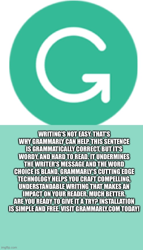 This meme is sponsored by Grammarly | WRITING'S NOT EASY. THAT'S WHY GRAMMARLY CAN HELP. THIS SENTENCE IS GRAMMATICALLY CORRECT, BUT IT'S WORDY, AND HARD TO READ. IT UNDERMINES THE WRITER'S MESSAGE AND THE WORD CHOICE IS BLAND. GRAMMARLY'S CUTTING EDGE TECHNOLOGY HELPS YOU CRAFT COMPELLING, UNDERSTANDABLE WRITING THAT MAKES AN IMPACT ON YOUR READER. MUCH BETTER. ARE YOU READY TO GIVE IT A TRY? INSTALLATION IS SIMPLE AND FREE. VISIT GRAMMARLY.COM TODAY! | image tagged in grammarly | made w/ Imgflip meme maker