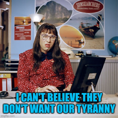 Little Britain Clerk | I CAN'T BELIEVE THEY DON'T WANT OUR TYRANNY | image tagged in little britain clerk | made w/ Imgflip meme maker