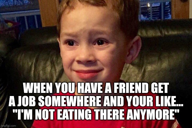 WHEN YOU HAVE A FRIEND GET A JOB SOMEWHERE AND YOUR LIKE...
"I'M NOT EATING THERE ANYMORE" | image tagged in funny memes | made w/ Imgflip meme maker