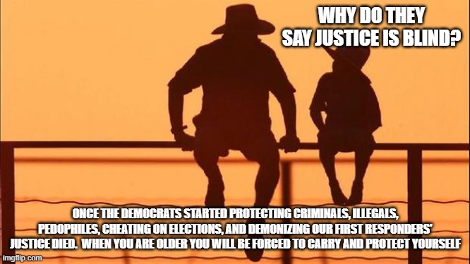 Cowboy wisdom, the law of the west is back | WHY DO THEY SAY JUSTICE IS BLIND? ONCE THE DEMOCRATS STARTED PROTECTING CRIMINALS, ILLEGALS, PEDOPHILES, CHEATING ON ELECTIONS, AND DEMONIZING OUR FIRST RESPONDERS' JUSTICE DIED.  WHEN YOU ARE OLDER YOU WILL BE FORCED TO CARRY AND PROTECT YOURSELF | image tagged in cowboy father and son,cowboy wisdom,law of the west,protect your own,justice is dead,democrats war on america | made w/ Imgflip meme maker