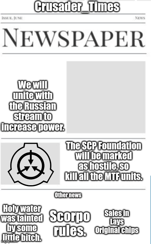 Blank newspaper | Crusader_Times; We will unite with the Russian stream to increase power. The SCP Foundation will be marked as hostile, so kill all the MTF units. Other news; Sales in Lays Original chips; Scorpo rules. Holy water was tainted by some little bitch. | image tagged in blank newspaper | made w/ Imgflip meme maker