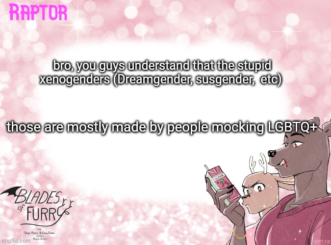 .-. | bro, you guys understand that the stupid xenogenders (Dreamgender, susgender,  etc); those are mostly made by people mocking LGBTQ+ | image tagged in raptor's bof template | made w/ Imgflip meme maker