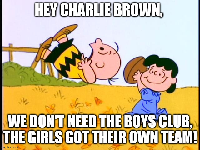 Charlie Brown football |  HEY CHARLIE BROWN, WE DON'T NEED THE BOYS CLUB, THE GIRLS GOT THEIR OWN TEAM! | image tagged in charlie brown football | made w/ Imgflip meme maker