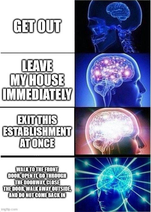 how to tell someone to leave |  GET OUT; LEAVE MY HOUSE IMMEDIATELY; EXIT THIS ESTABLISHMENT AT ONCE; WALK TO THE FRONT DOOR, OPEN IT, GO THROUGH THE DOORWAY, CLOSE THE DOOR, WALK AWAY OUTSIDE, AND DO NOT COME BACK IN | image tagged in memes,expanding brain,oh wow are you actually reading these tags | made w/ Imgflip meme maker