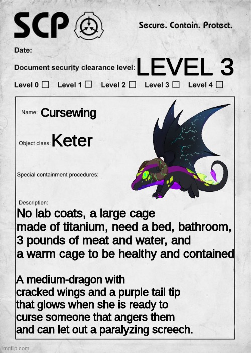 You are it's caretaker WDYD(You can't kill or hurt it.) | LEVEL 3; Cursewing; Keter; No lab coats, a large cage made of titanium, need a bed, bathroom, 3 pounds of meat and water, and a warm cage to be healthy and contained; A medium-dragon with cracked wings and a purple tail tip that glows when she is ready to curse someone that angers them and can let out a paralyzing screech. | image tagged in scp document | made w/ Imgflip meme maker