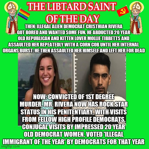 LIBTURD SAINT OF THE DAY - ILLEGAL DEMOCRAT DOMESTIC TERRORIST CRISTHIAN RIVERA - ASSAULT AND MURDER | THEN: ILLEGAL ALIEN DEMOCRAT CRISTHIAN RIVERA GOT BORED AND WANTED SOME FUN. HE ABDUCTED 20 YEAR OLD REPUBLICAN AND KITTEN LOVER MOLLIE TIBBETTS AND ASSAULTED HER REPEATEDLY WITH A CORN COB UNTIL HER INTERNAL ORGANS BURST. HE THEN ASSAULTED HER HIMSELF AND LEFT HER FOR DEAD; NOW: CONVICTED OF 1ST DEGREE MURDER, MR. RIVERA NOW HAS ROCK STAR STATUS IN HIS PENITENTIARY, WITH VISITS FROM FELLOW HIGH PROFILE DEMOCRATS, CONJUGAL VISITS BY IMPRESSED 20 YEAR OLD DEMOCRAT WOMEN. VOTED 'ILLEGAL IMMIGRANT OF THE YEAR' BY DEMOCRATS FOR THAT YEAR | image tagged in lotd,libturd saint of the day,cristhian rivera | made w/ Imgflip meme maker