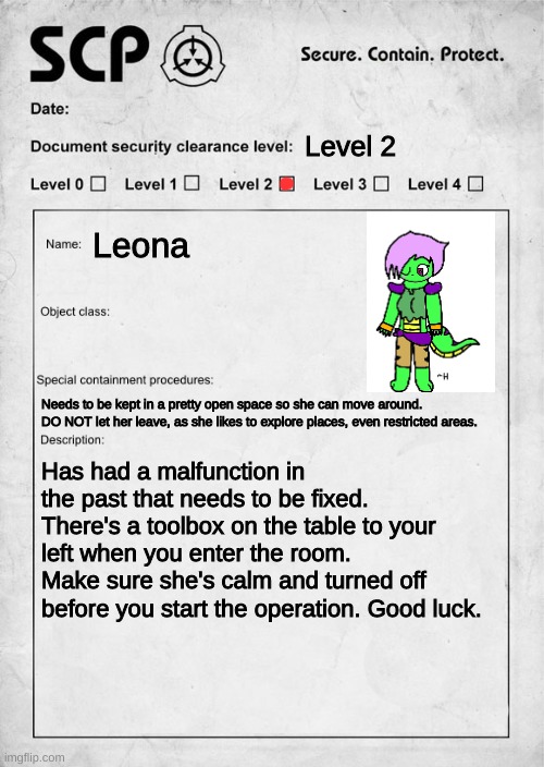You are handed this and told to go to the backstage area. WDYD? | Level 2; Leona; Needs to be kept in a pretty open space so she can move around. DO NOT let her leave, as she likes to explore places, even restricted areas. Has had a malfunction in the past that needs to be fixed. There's a toolbox on the table to your left when you enter the room. Make sure she's calm and turned off before you start the operation. Good luck. | image tagged in scp document,e | made w/ Imgflip meme maker