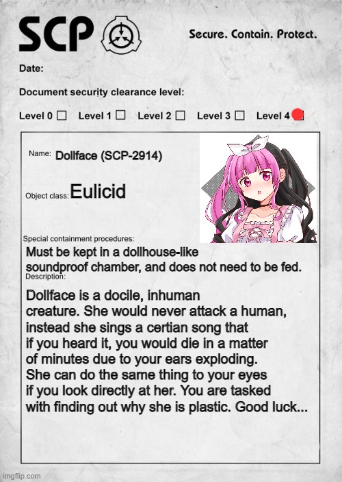 :0 |  Dollface (SCP-2914); Eulicid; Must be kept in a dollhouse-like soundproof chamber, and does not need to be fed. Dollface is a docile, inhuman creature. She would never attack a human, instead she sings a certian song that if you heard it, you would die in a matter of minutes due to your ears exploding. She can do the same thing to your eyes if you look directly at her. You are tasked with finding out why she is plastic. Good luck... | image tagged in scp document | made w/ Imgflip meme maker