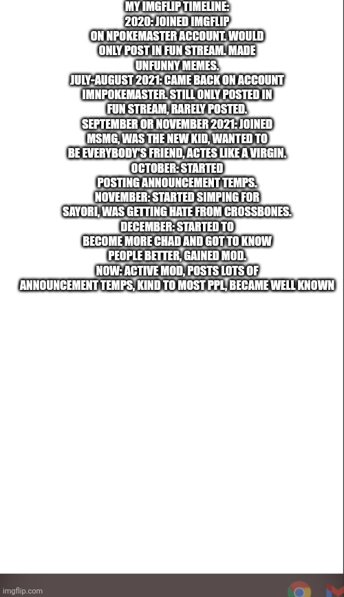 My imgflip timeline in a nutshell | MY IMGFLIP TIMELINE:
2020: JOINED IMGFLIP ON NPOKEMASTER ACCOUNT. WOULD ONLY POST IN FUN STREAM. MADE UNFUNNY MEMES.
JULY-AUGUST 2021: CAME BACK ON ACCOUNT IMNPOKEMASTER. STILL ONLY POSTED IN FUN STREAM, RARELY POSTED.
SEPTEMBER OR NOVEMBER 2021: JOINED MSMG, WAS THE NEW KID, WANTED TO BE EVERYBODY'S FRIEND, ACTES LIKE A VIRGIN.
OCTOBER: STARTED POSTING ANNOUNCEMENT TEMPS.
NOVEMBER: STARTED SIMPING FOR SAYORI, WAS GETTING HATE FROM CROSSBONES.
DECEMBER: STARTED TO BECOME MORE CHAD AND GOT TO KNOW PEOPLE BETTER, GAINED MOD.
NOW: ACTIVE MOD, POSTS LOTS OF ANNOUNCEMENT TEMPS, KIND TO MOST PPL, BECAME WELL KNOWN | image tagged in medium blank white template | made w/ Imgflip meme maker