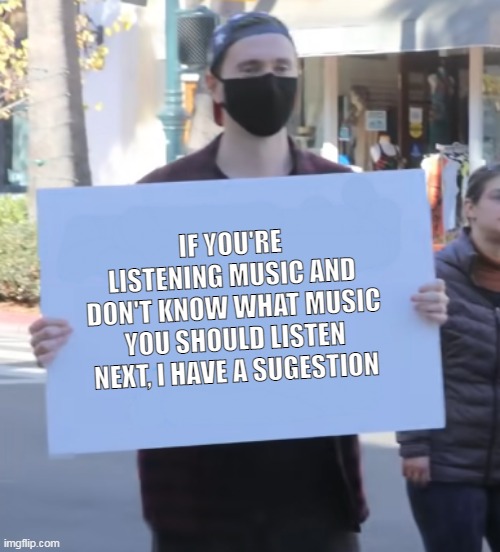 https://www.youtube.com/watch?v=K9yg33CBYlo | IF YOU'RE LISTENING MUSIC AND DON'T KNOW WHAT MUSIC YOU SHOULD LISTEN NEXT, I HAVE A SUGESTION | image tagged in whatever sign | made w/ Imgflip meme maker