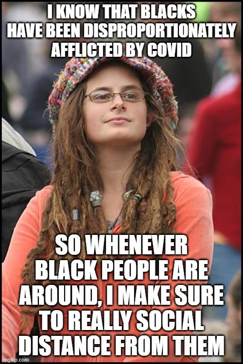 College Liberal |  I KNOW THAT BLACKS HAVE BEEN DISPROPORTIONATELY AFFLICTED BY COVID; SO WHENEVER BLACK PEOPLE ARE AROUND, I MAKE SURE TO REALLY SOCIAL DISTANCE FROM THEM | image tagged in memes,college liberal,covid,social distancing,black people | made w/ Imgflip meme maker