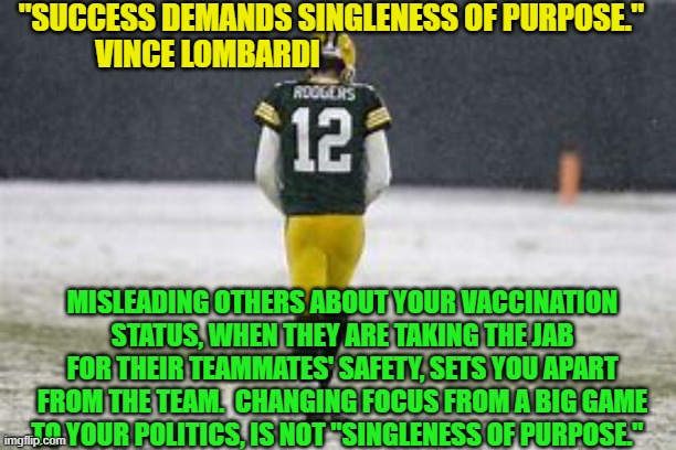 His special teams seemed focused on something other than the game. | "SUCCESS DEMANDS SINGLENESS OF PURPOSE."
VINCE LOMBARDI; MISLEADING OTHERS ABOUT YOUR VACCINATION STATUS, WHEN THEY ARE TAKING THE JAB FOR THEIR TEAMMATES' SAFETY, SETS YOU APART FROM THE TEAM.  CHANGING FOCUS FROM A BIG GAME TO YOUR POLITICS, IS NOT "SINGLENESS OF PURPOSE." | image tagged in politics | made w/ Imgflip meme maker