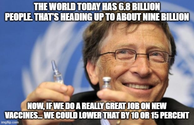 Bill Gates wants to eliminate over a billion people | THE WORLD TODAY HAS 6.8 BILLION PEOPLE. THAT’S HEADING UP TO ABOUT NINE BILLION; NOW, IF WE DO A REALLY GREAT JOB ON NEW VACCINES... WE COULD LOWER THAT BY 10 OR 15 PERCENT | image tagged in vax,bill gates,jab | made w/ Imgflip meme maker