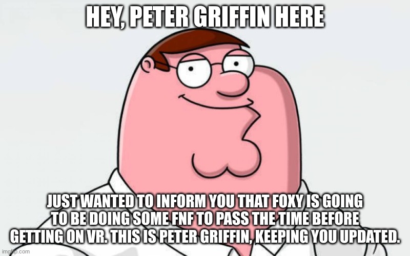 e | HEY, PETER GRIFFIN HERE; JUST WANTED TO INFORM YOU THAT FOXY IS GOING TO BE DOING SOME FNF TO PASS THE TIME BEFORE GETTING ON VR. THIS IS PETER GRIFFIN, KEEPING YOU UPDATED. | image tagged in petah | made w/ Imgflip meme maker