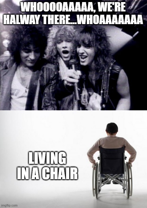 Handicap Anthem | WHOOOOAAAAA, WE'RE HALWAY THERE...WHOAAAAAAA; LIVING IN A CHAIR | image tagged in bon jovi,wheelchair | made w/ Imgflip meme maker
