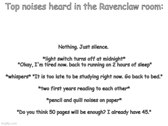(more like my room, but yeah) | Top noises heard in the Ravenclaw room:; Nothing. Just silence. 
  
*light switch turns off at midnight*
 "Okay, I'm tired now. back to running on 2 hours of sleep"
  
*whispers* "It is too late to be studying right now. Go back to bed."
  
*two first years reading to each other*
  
*pencil and quill noises on paper*
   
"Do you think 50 pages will be enough? I already have 45." | image tagged in blank white template,raven,harry potter | made w/ Imgflip meme maker