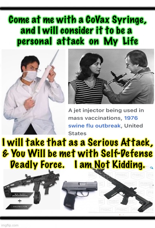 Do Not Provoke Me | Come at me with a CoVax Syringe,
and I will consider it to be a 
personal  attack  on  My  Life; I will take that as a Serious Attack,
& You Will be met with Self-Defense
Deadly Force.    I am Not Kidding. | image tagged in memes,vaccines,mandatory death shot,not on me or my people,not gonna happen,self defense self defense self defense | made w/ Imgflip meme maker