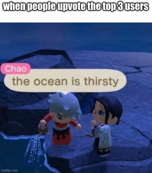 who_am_i, raydog, and basically everyone on the leaderboard | when people upvote the top 3 users | image tagged in the ocean is thirsty | made w/ Imgflip meme maker
