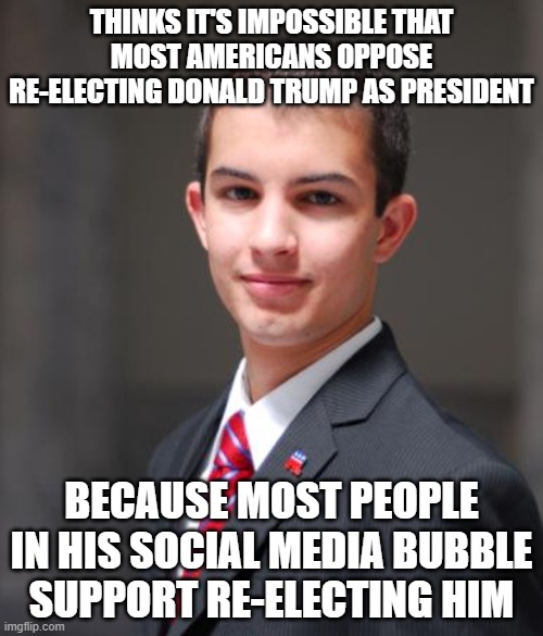 When You Can't Even See Your Own Blinders | THINKS IT'S IMPOSSIBLE THAT MOST AMERICANS OPPOSE RE-ELECTING DONALD TRUMP AS PRESIDENT; BECAUSE MOST PEOPLE
IN HIS SOCIAL MEDIA BUBBLE
SUPPORT RE-ELECTING HIM | image tagged in college conservative,social media,biased media,bias,bubblegum,perception | made w/ Imgflip meme maker