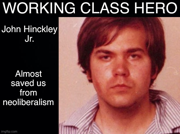 Too dark? | WORKING CLASS HERO; John Hinckley
Jr. Almost saved us from neoliberalism | image tagged in ronald reagan,neoliberalism,1980s,capitalism,anti-capitalist,working class | made w/ Imgflip meme maker