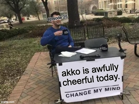 little witch academia | episode 25; akko is awfully cheerful today. | image tagged in memes,change my mind | made w/ Imgflip meme maker