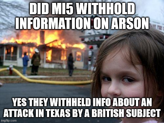 MI5 and withholding Arson intelligence | DID MI5 WITHHOLD INFORMATION ON ARSON; YES THEY WITHHELD INFO ABOUT AN ATTACK IN TEXAS BY A BRITISH SUBJECT | image tagged in disaster girl,mi5,united kingdom | made w/ Imgflip meme maker