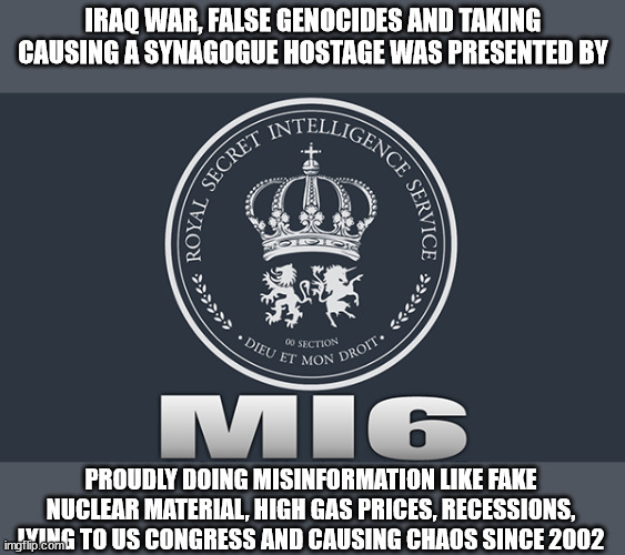 MI6 and Chaos | IRAQ WAR, FALSE GENOCIDES AND TAKING CAUSING A SYNAGOGUE HOSTAGE WAS PRESENTED BY; PROUDLY DOING MISINFORMATION LIKE FAKE NUCLEAR MATERIAL, HIGH GAS PRICES, RECESSIONS, LYING TO US CONGRESS AND CAUSING CHAOS SINCE 2002 | image tagged in mi6,united kingdom,iraq war,tony blair,chaos,terrorism | made w/ Imgflip meme maker