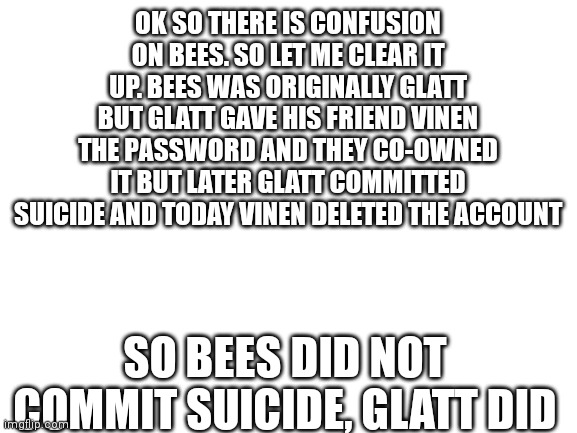 Blank White Template | OK SO THERE IS CONFUSION ON BEES. SO LET ME CLEAR IT UP. BEES WAS ORIGINALLY GLATT BUT GLATT GAVE HIS FRIEND VINEN THE PASSWORD AND THEY CO-OWNED IT BUT LATER GLATT COMMITTED SUICIDE AND TODAY VINEN DELETED THE ACCOUNT; SO BEES DID NOT COMMIT SUICIDE, GLATT DID | image tagged in blank white template | made w/ Imgflip meme maker