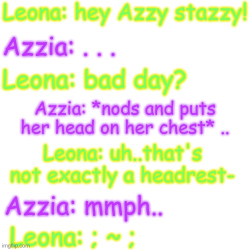 :| | Leona: hey Azzy stazzy! Azzia: . . . Leona: bad day? Azzia: *nods and puts her head on her chest* .. Leona: uh..that's not exactly a headrest-; Azzia: mmph.. Leona: ; ~ ; | image tagged in blank transparent square | made w/ Imgflip meme maker