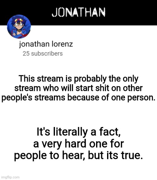 jonathan lorenz temp 4 | This stream is probably the only stream who will start shit on other people's streams because of one person. It's literally a fact, a very hard one for people to hear, but its true. | image tagged in jonathan lorenz temp 4 | made w/ Imgflip meme maker