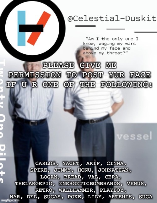The pics range from old to new | PLEASE GIVE ME PERMISSION TO POST YUR FACE IF U R ONE OF THE FOLLOWING:; CARLOS, YACHT, AKIF, CINNA, SPIRE, JUMMY, HONU, JOHNATHAN, LOGAN, BREAD, VAL, CERA, THELARGEPIG, ENERGETICBOMBHANDS, VENUS, RETRO, WALLHAMMER, PLAYBOY, NAR, DEL, SUGAS, POKE, LILY, ARTEMIS, SUGA | image tagged in duskit s vessel temp ty cheesecaketherat | made w/ Imgflip meme maker