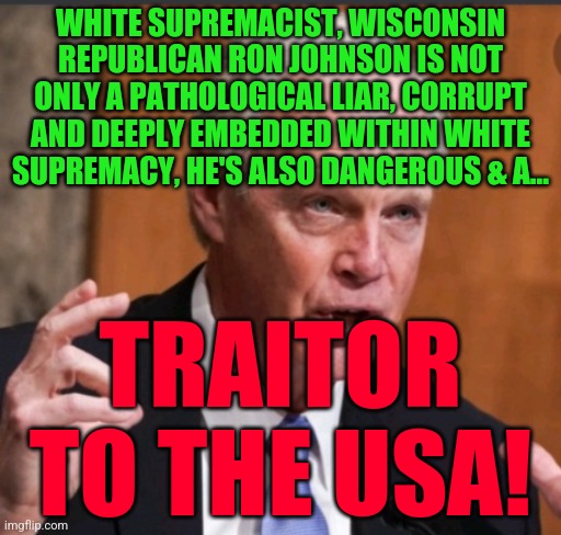 Ron Johnson wi | WHITE SUPREMACIST, WISCONSIN REPUBLICAN RON JOHNSON IS NOT ONLY A PATHOLOGICAL LIAR, CORRUPT AND DEEPLY EMBEDDED WITHIN WHITE SUPREMACY, HE'S ALSO DANGEROUS & A... TRAITOR TO THE USA! | image tagged in ron johnson wi | made w/ Imgflip meme maker