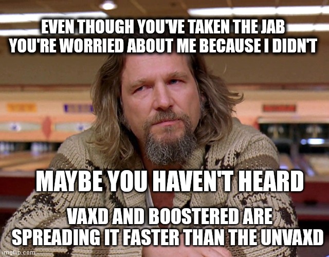 Jeff Bridges The Dude looking thoughtful | EVEN THOUGH YOU'VE TAKEN THE JAB YOU'RE WORRIED ABOUT ME BECAUSE I DIDN'T; MAYBE YOU HAVEN'T HEARD; VAXD AND BOOSTERED ARE SPREADING IT FASTER THAN THE UNVAXD | image tagged in jeff bridges the dude looking thoughtful | made w/ Imgflip meme maker