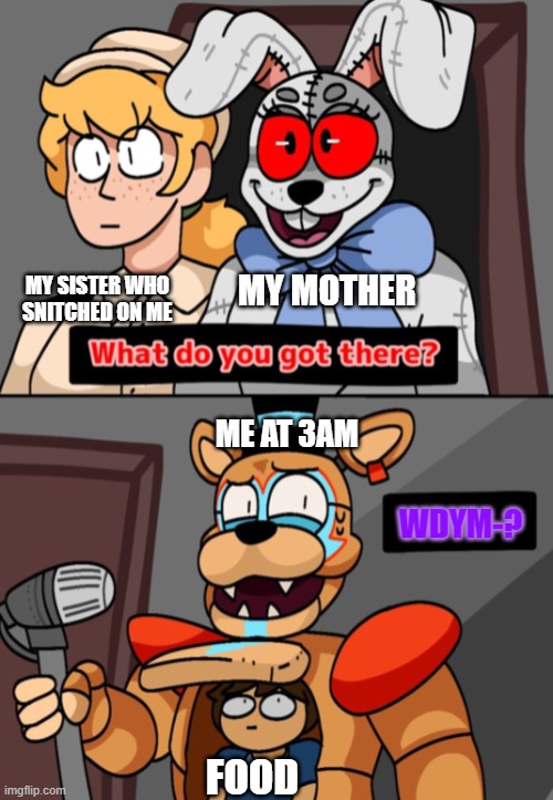 Food I think she found us- | MY SISTER WHO SNITCHED ON ME; MY MOTHER; ME AT 3AM; WDYM-? FOOD | image tagged in what do you got there fnaf security breach version | made w/ Imgflip meme maker